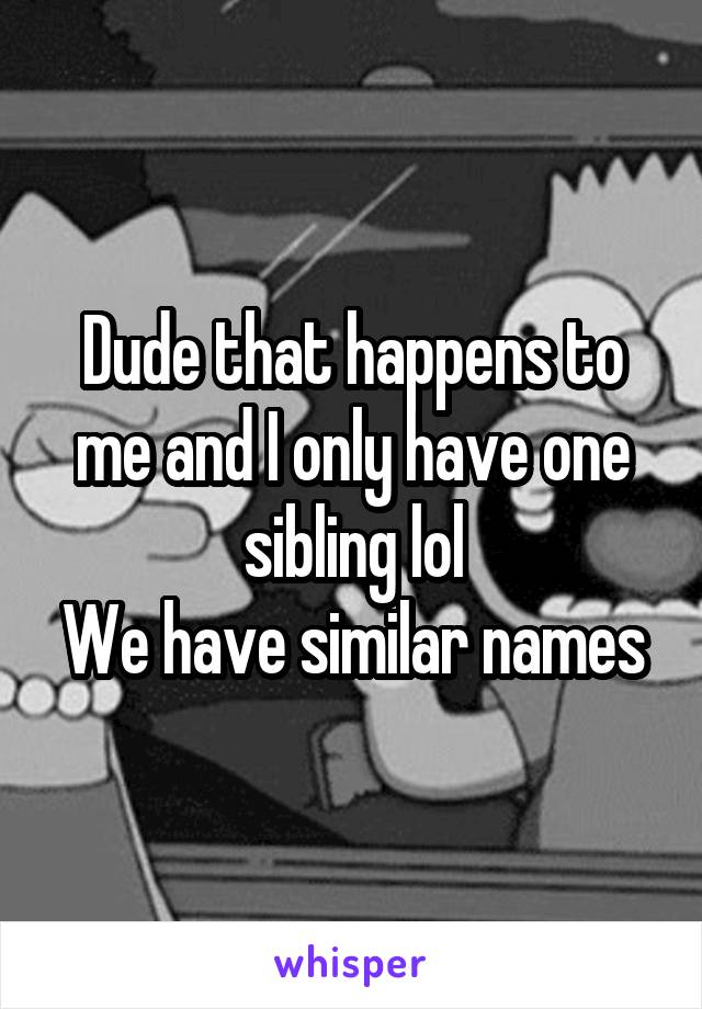 Dude that happens to me and I only have one sibling lol
We have similar names