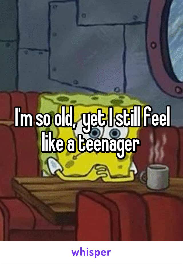 I'm so old,  yet I still feel like a teenager 