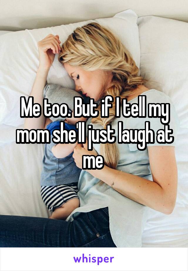 Me too. But if I tell my mom she'll just laugh at me 