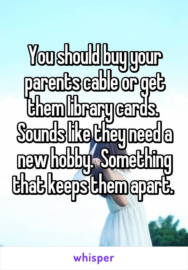 You should buy your parents cable or get them library cards.  Sounds like they need a new hobby.  Something that keeps them apart.  