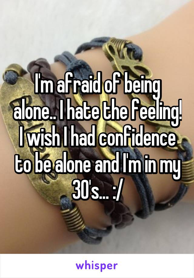 I'm afraid of being alone.. I hate the feeling! I wish I had confidence to be alone and I'm in my 30's... :/