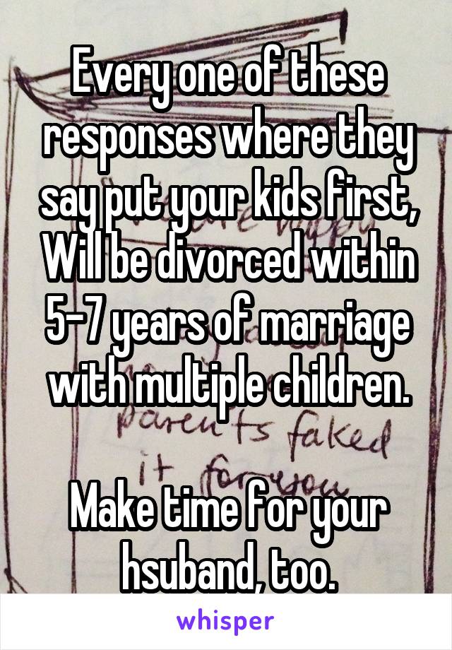 Every one of these responses where they say put your kids first,
Will be divorced within 5-7 years of marriage with multiple children.

Make time for your hsuband, too.