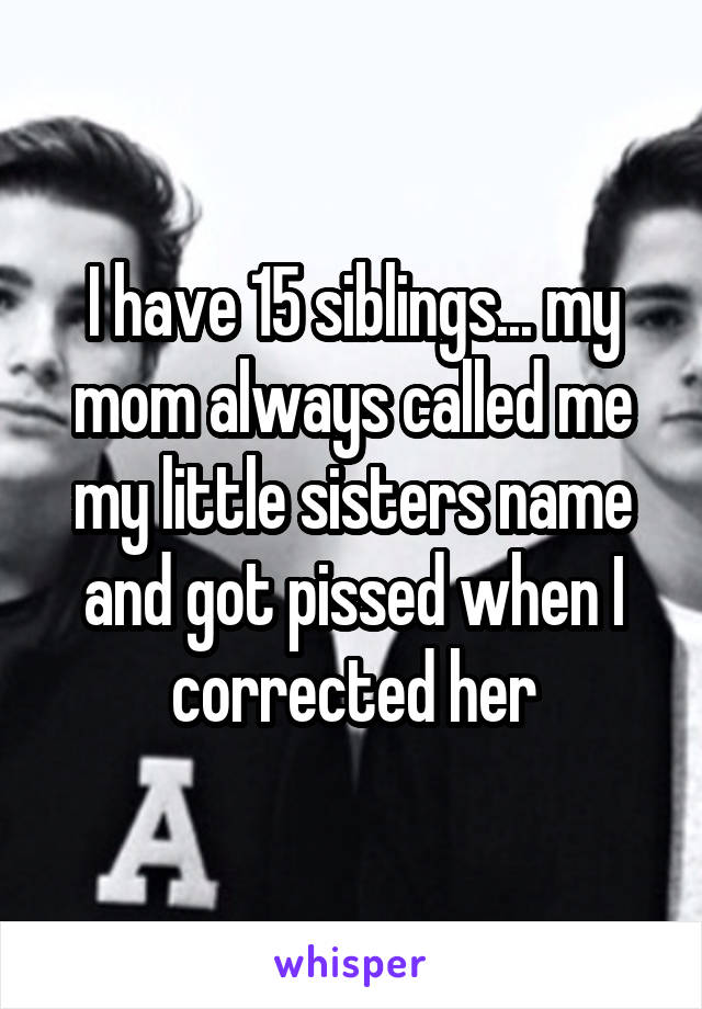 I have 15 siblings... my mom always called me my little sisters name and got pissed when I corrected her