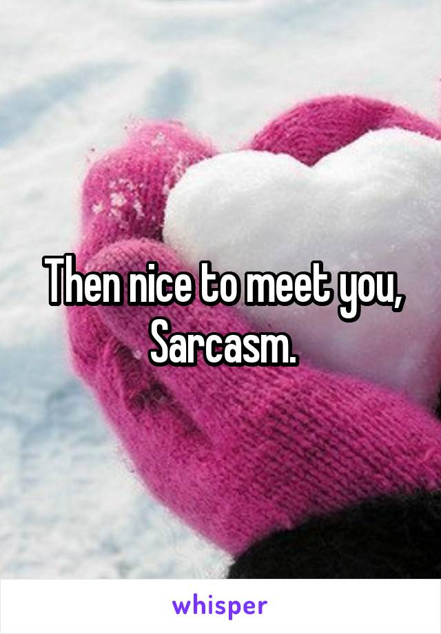 Then nice to meet you, Sarcasm.