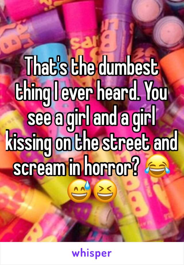 That's the dumbest thing I ever heard. You see a girl and a girl kissing on the street and scream in horror? 😂😅😆 