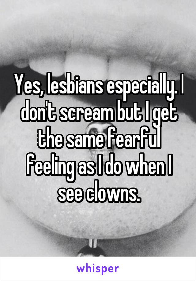 Yes, lesbians especially. I don't scream but I get the same fearful feeling as I do when I see clowns.