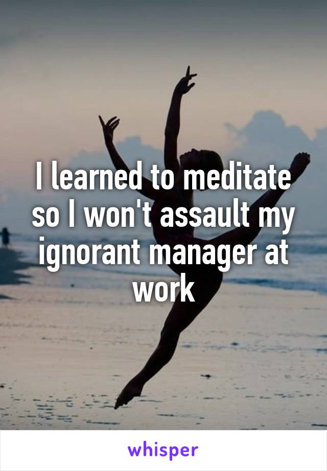 I learned to meditate so I won't assault my ignorant manager at work