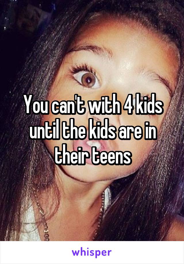 You can't with 4 kids until the kids are in their teens