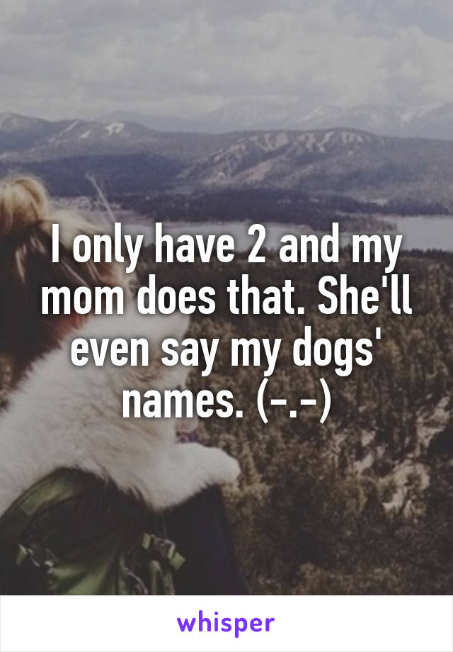 I only have 2 and my mom does that. She'll even say my dogs' names. (-.-)