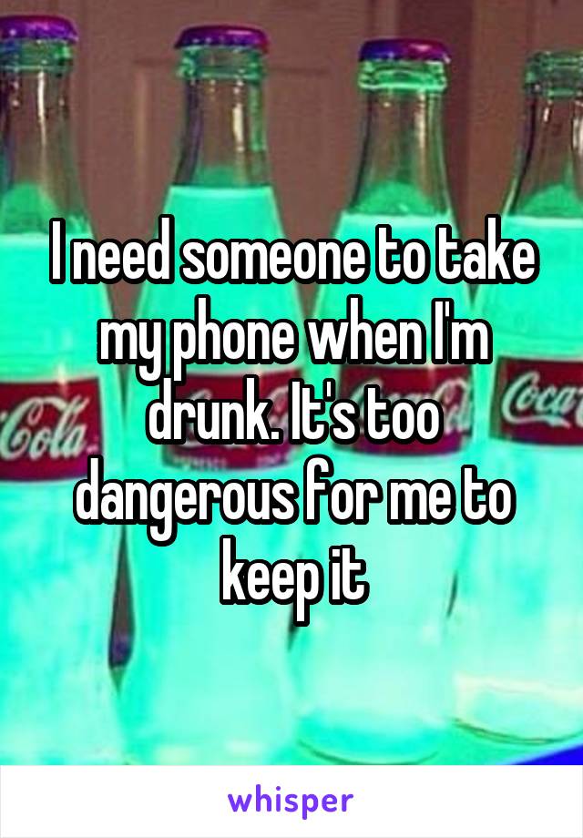 I need someone to take my phone when I'm drunk. It's too dangerous for me to keep it