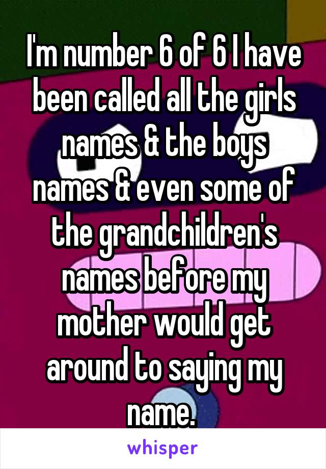 I'm number 6 of 6 I have been called all the girls names & the boys names & even some of the grandchildren's names before my mother would get around to saying my name. 