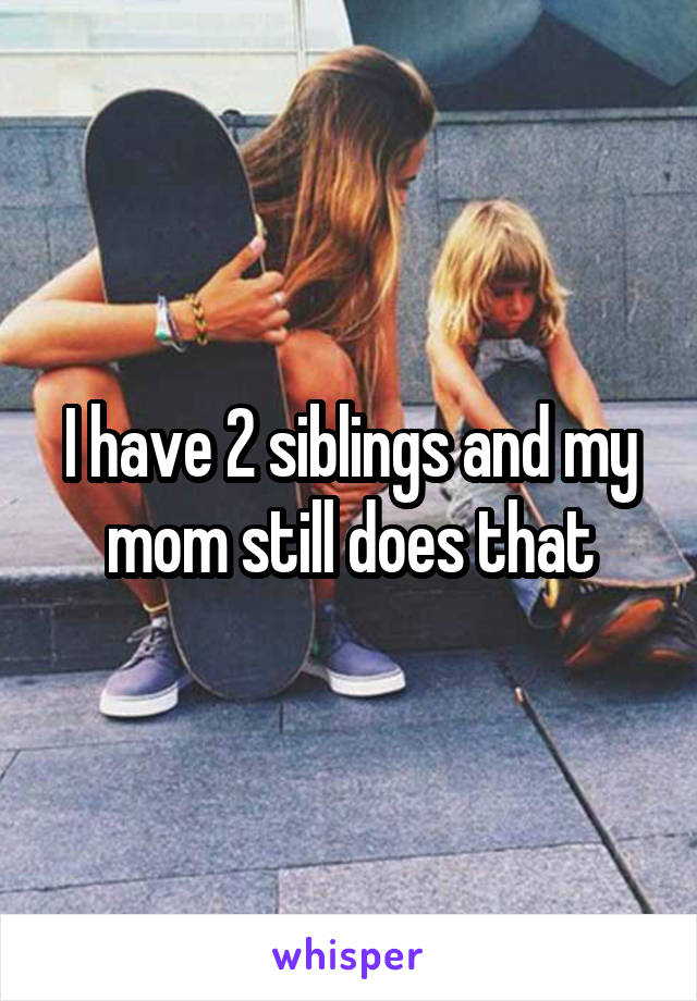 I have 2 siblings and my mom still does that