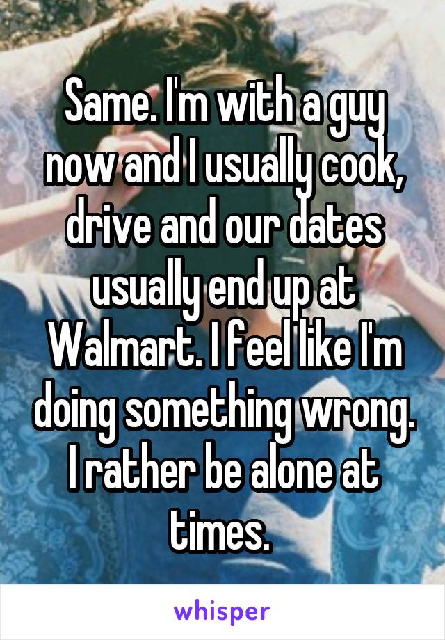 Same. I'm with a guy now and I usually cook, drive and our dates usually end up at Walmart. I feel like I'm doing something wrong. I rather be alone at times. 