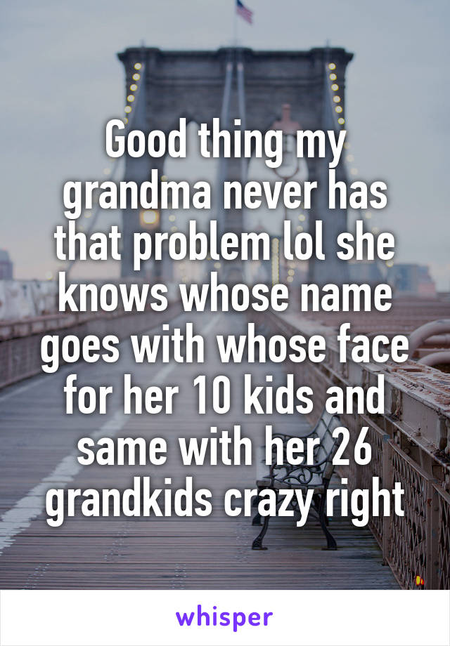 Good thing my grandma never has that problem lol she knows whose name goes with whose face for her 10 kids and same with her 26 grandkids crazy right