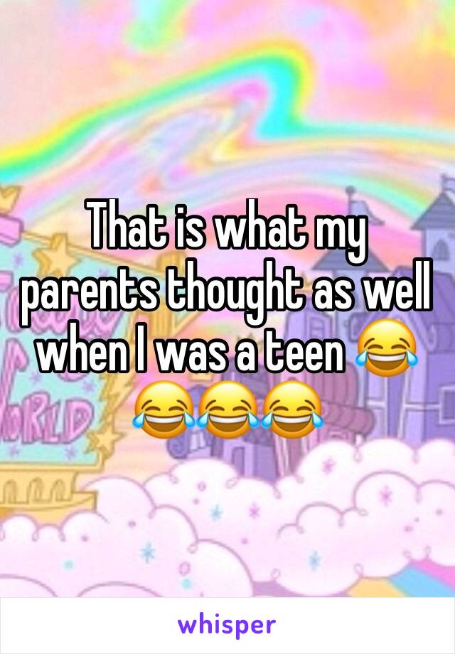 That is what my parents thought as well when I was a teen 😂😂😂😂
