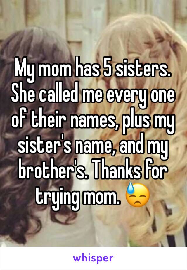 My mom has 5 sisters. She called me every one of their names, plus my sister's name, and my brother's. Thanks for trying mom. 😓