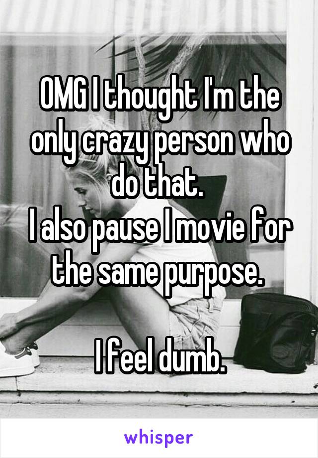 OMG I thought I'm the only crazy person who do that. 
I also pause I movie for the same purpose. 

I feel dumb.