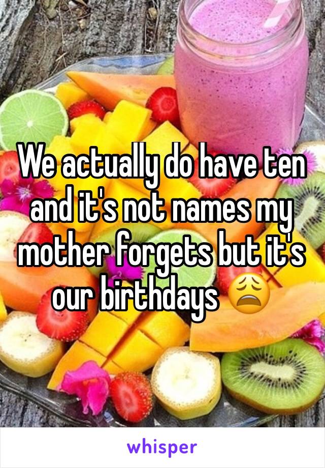 We actually do have ten and it's not names my mother forgets but it's our birthdays 😩