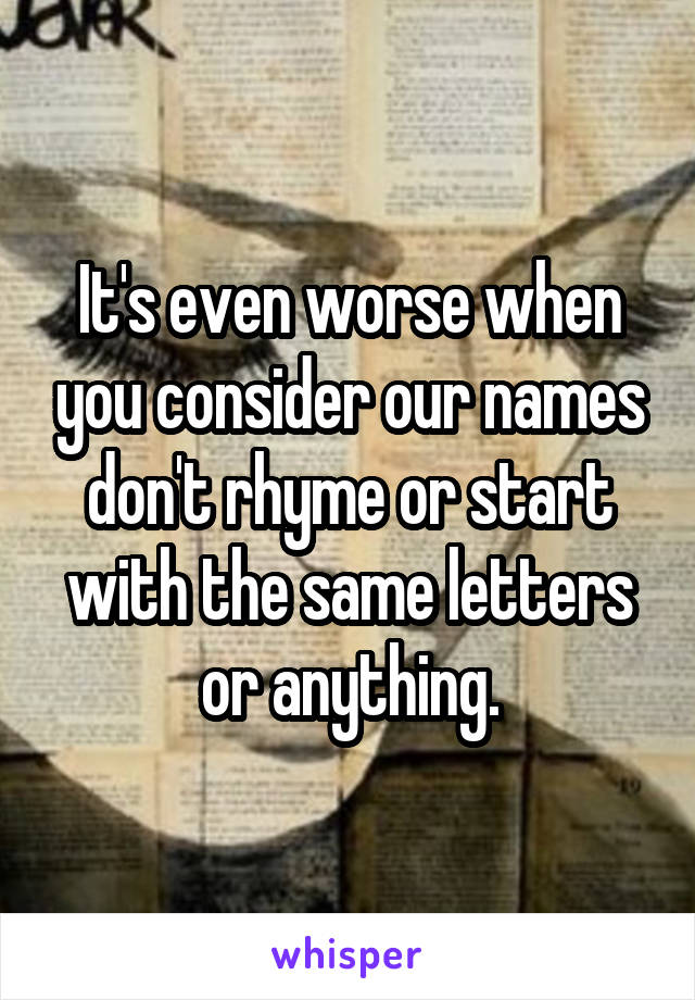 It's even worse when you consider our names don't rhyme or start with the same letters or anything.