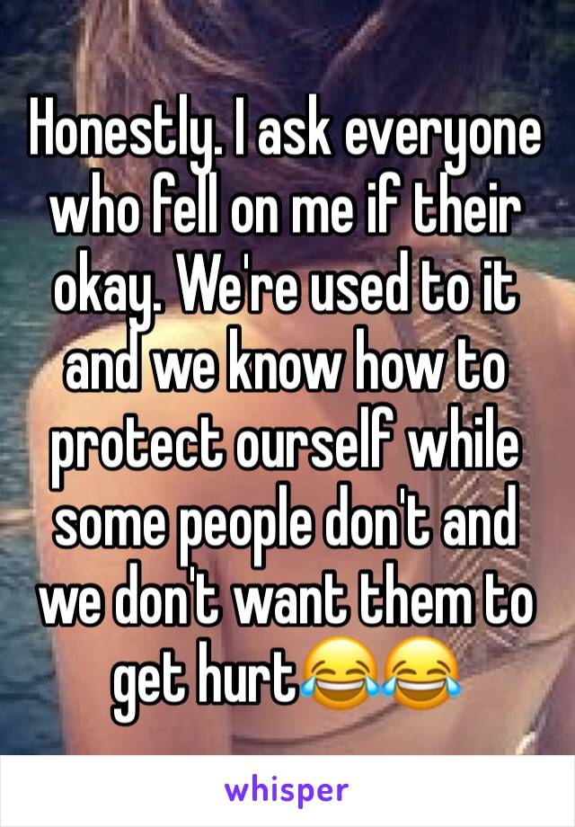 Honestly. I ask everyone who fell on me if their okay. We're used to it and we know how to protect ourself while some people don't and we don't want them to get hurt😂😂