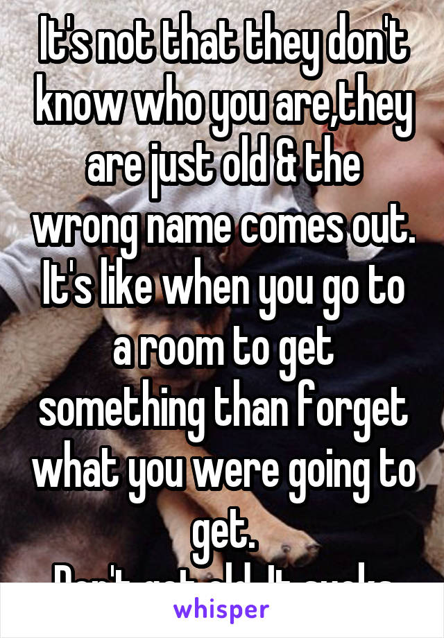 It's not that they don't know who you are,they are just old & the wrong name comes out.
It's like when you go to a room to get something than forget what you were going to get.
Don't get old. It sucks