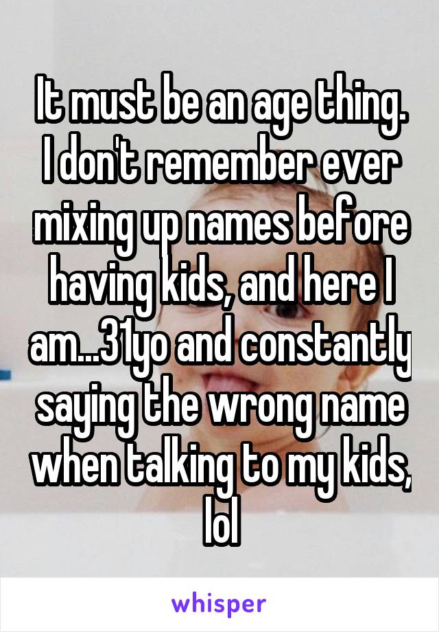 It must be an age thing.
I don't remember ever mixing up names before having kids, and here I am...31yo and constantly saying the wrong name when talking to my kids, lol