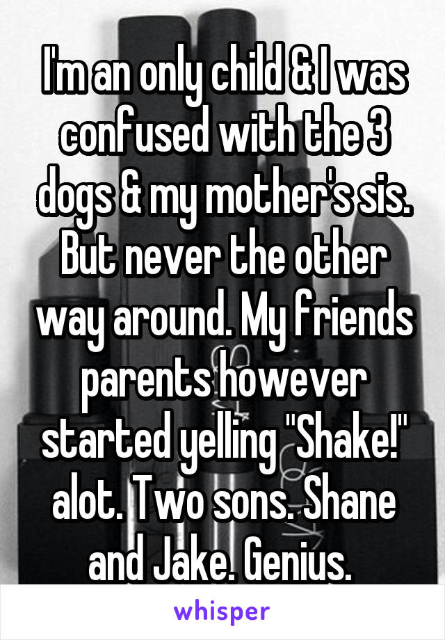 I'm an only child & I was confused with the 3 dogs & my mother's sis. But never the other way around. My friends parents however started yelling "Shake!" alot. Two sons. Shane and Jake. Genius. 