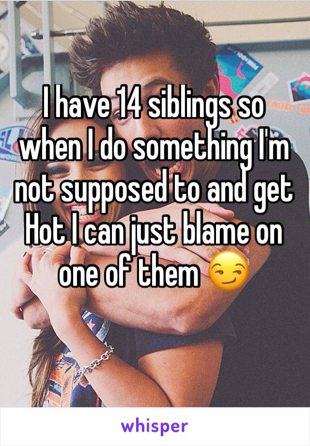 I have 14 siblings so when I do something I'm not supposed to and get Hot I can just blame on one of them 😏