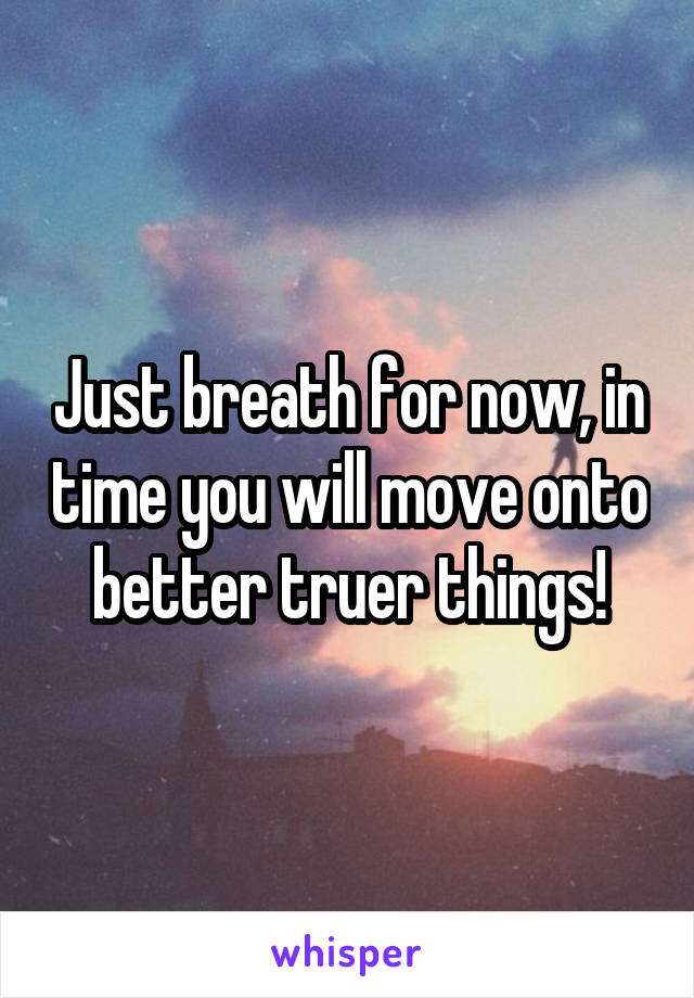 Just breath for now, in time you will move onto better truer things!