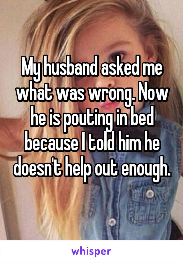 My husband asked me what was wrong. Now he is pouting in bed because I told him he doesn't help out enough. 