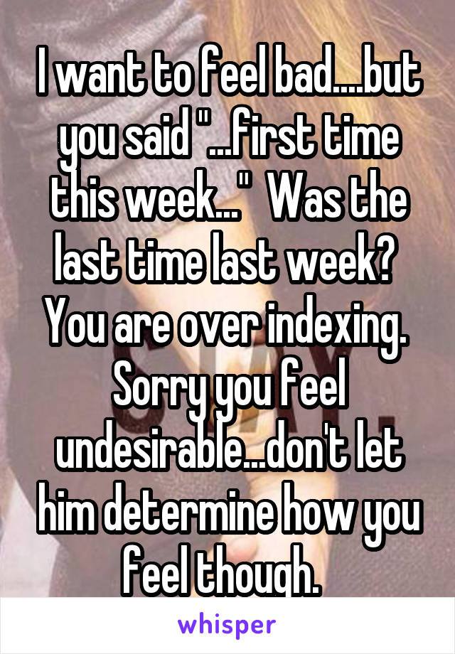 I want to feel bad....but you said "...first time this week..."  Was the last time last week?  You are over indexing.  Sorry you feel undesirable...don't let him determine how you feel though.  