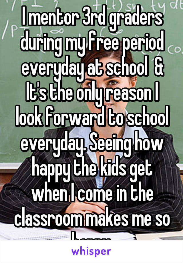 I mentor 3rd graders during my free period everyday at school  & It's the only reason I look forward to school everyday. Seeing how happy the kids get when I come in the classroom makes me so happy 