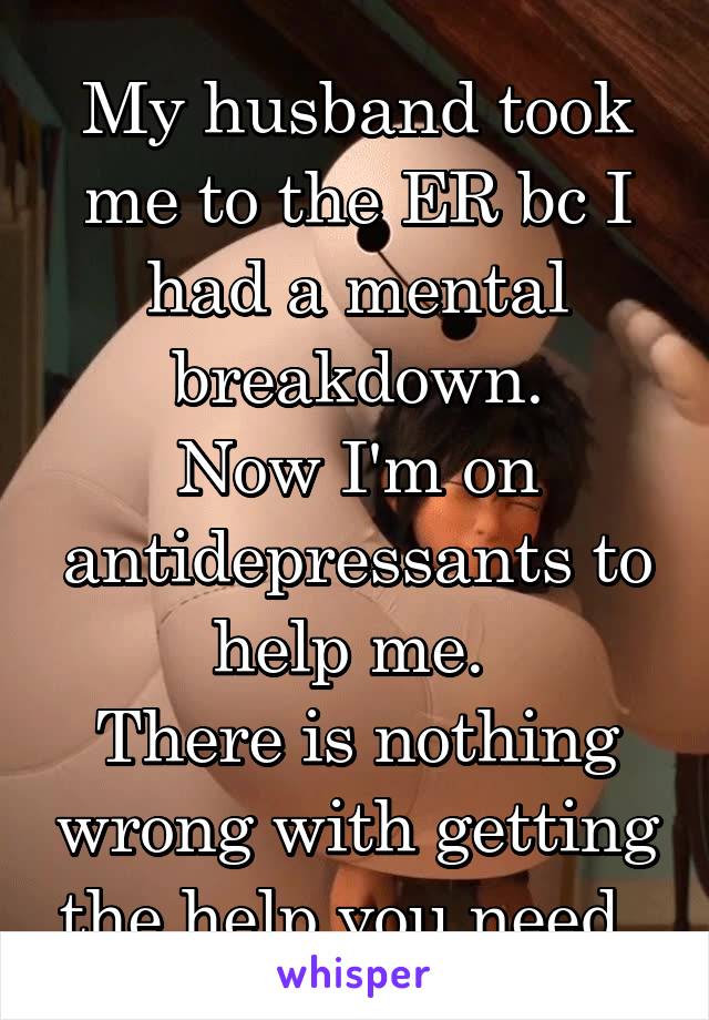 My husband took me to the ER bc I had a mental breakdown.
Now I'm on antidepressants to help me. 
There is nothing wrong with getting the help you need. 