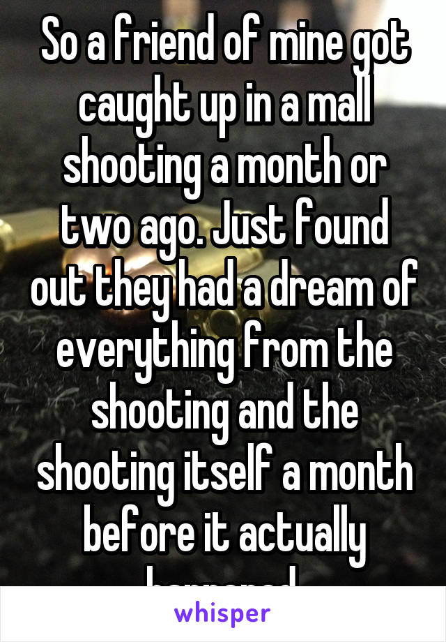 So a friend of mine got caught up in a mall shooting a month or two ago. Just found out they had a dream of everything from the shooting and the shooting itself a month before it actually happened.