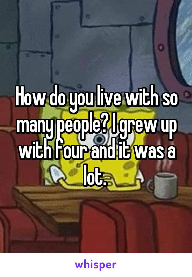 How do you live with so many people? I grew up with four and it was a lot. 