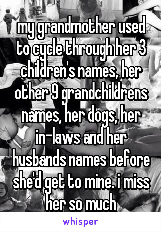 my grandmother used to cycle through her 3 children's names, her other 9 grandchildrens names, her dogs, her in-laws and her husbands names before she'd get to mine. i miss her so much