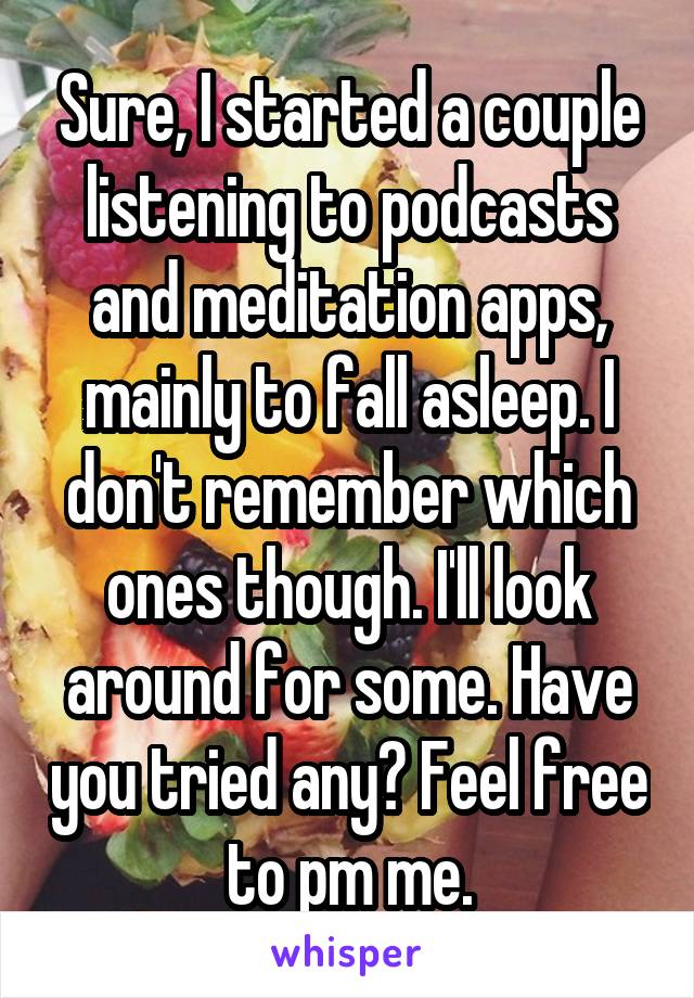 Sure, I started a couple listening to podcasts and meditation apps, mainly to fall asleep. I don't remember which ones though. I'll look around for some. Have you tried any? Feel free to pm me.