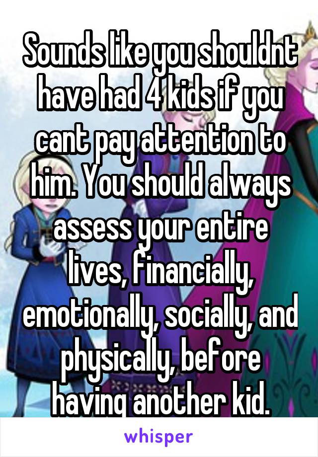 Sounds like you shouldnt have had 4 kids if you cant pay attention to him. You should always assess your entire lives, financially, emotionally, socially, and physically, before having another kid.