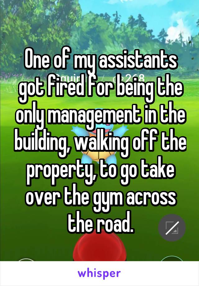 One of my assistants got fired for being the only management in the building, walking off the property, to go take over the gym across the road.