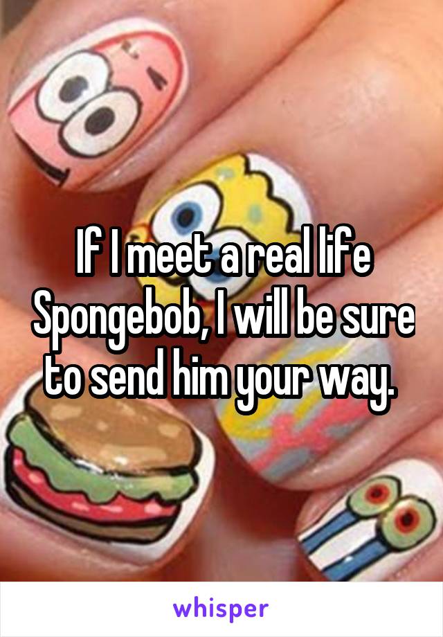 If I meet a real life Spongebob, I will be sure to send him your way. 