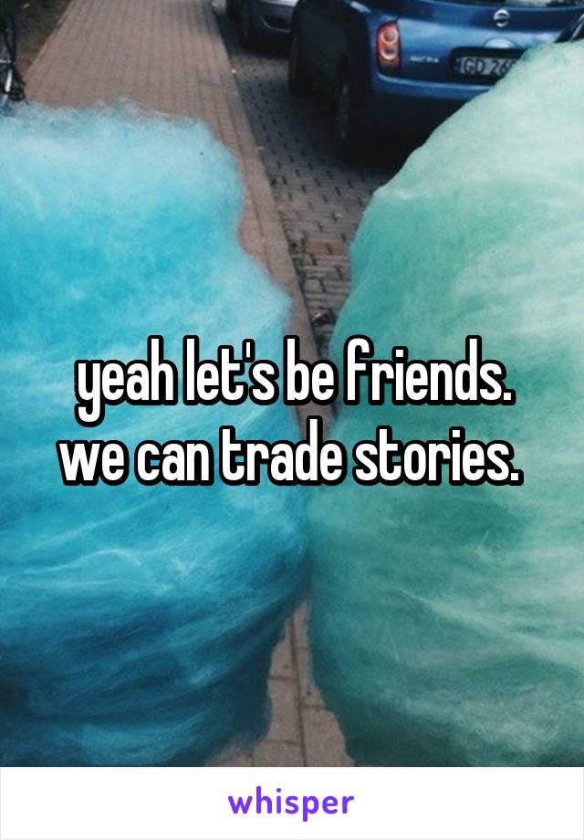 yeah let's be friends. we can trade stories. 