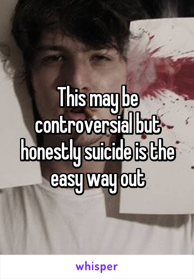 This may be controversial but honestly suicide is the easy way out