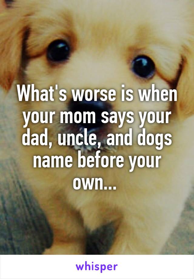 What's worse is when your mom says your dad, uncle, and dogs name before your own... 