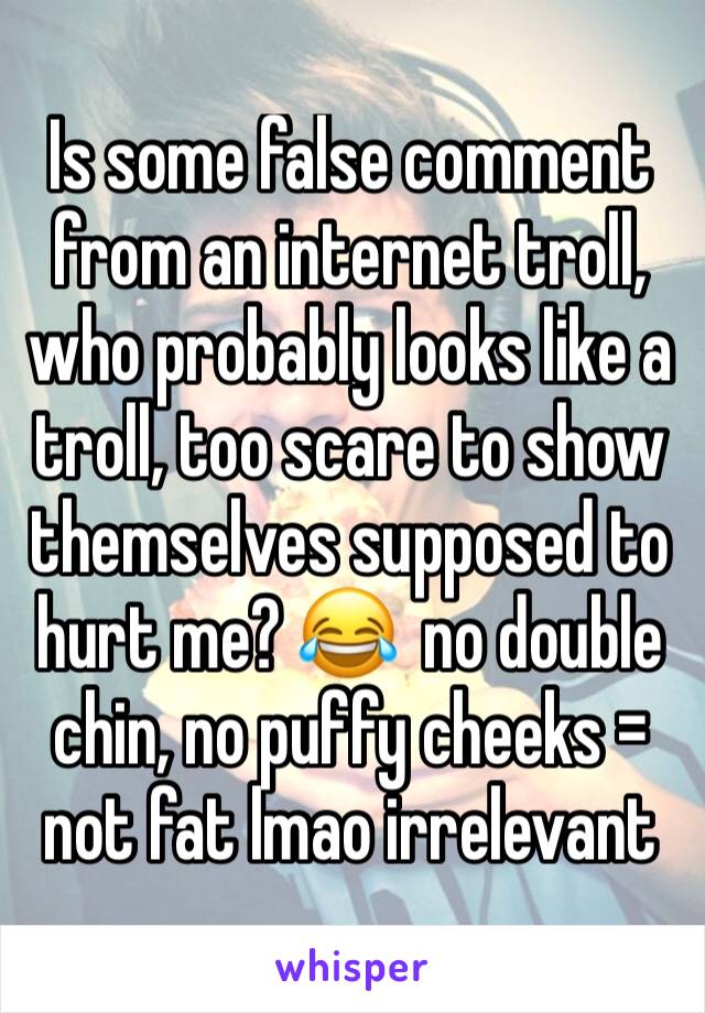 Is some false comment from an internet troll, who probably looks like a troll, too scare to show themselves supposed to hurt me? 😂  no double chin, no puffy cheeks = not fat lmao irrelevant 