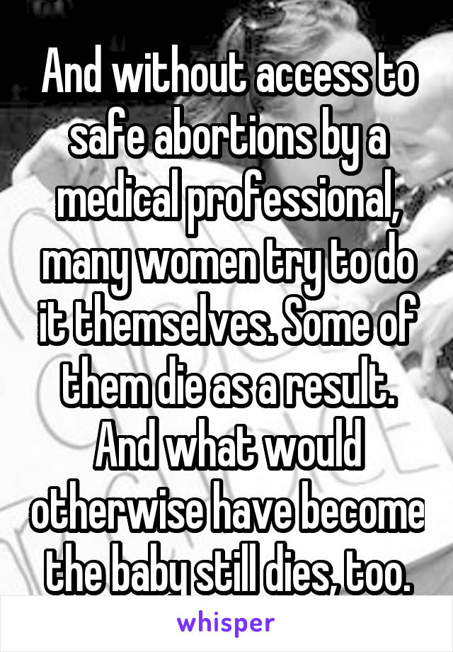 And without access to safe abortions by a medical professional, many women try to do it themselves. Some of them die as a result. And what would otherwise have become the baby still dies, too.