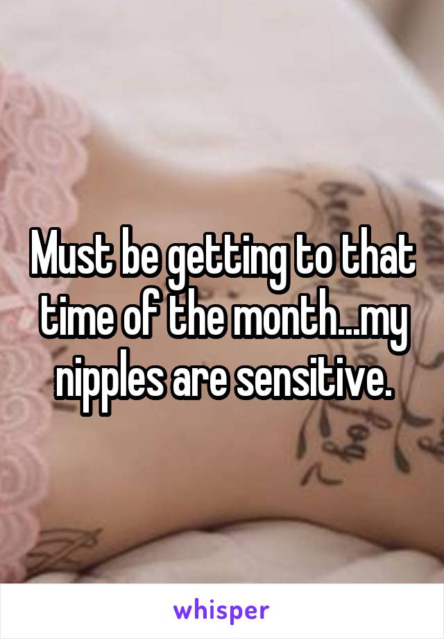 Must be getting to that time of the month...my nipples are sensitive.
