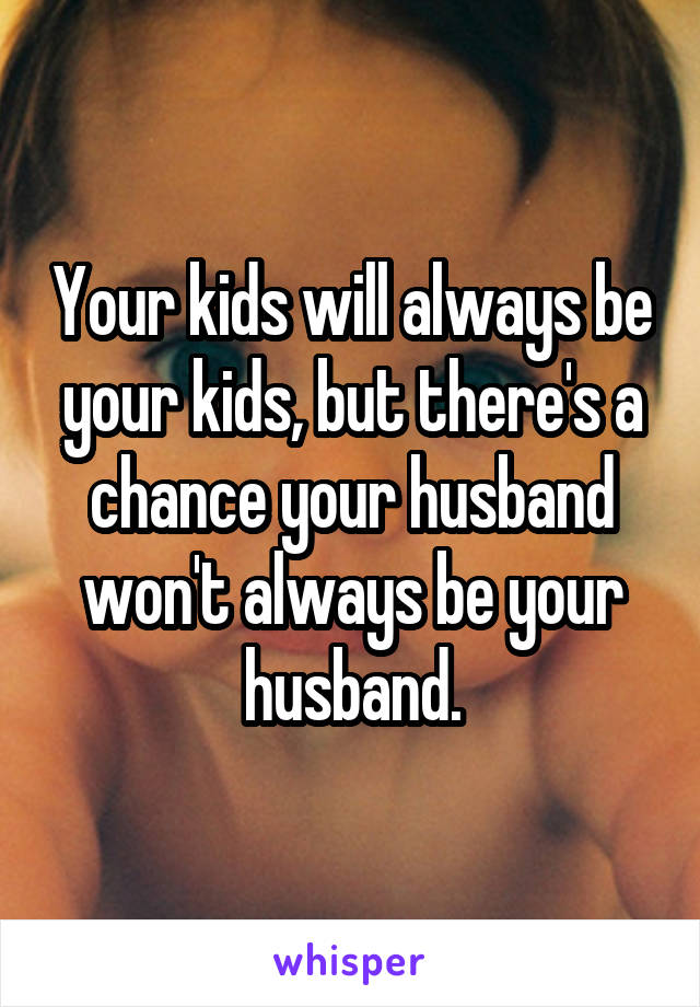 Your kids will always be your kids, but there's a chance your husband won't always be your husband.