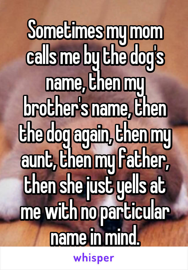 Sometimes my mom calls me by the dog's name, then my brother's name, then the dog again, then my aunt, then my father, then she just yells at me with no particular name in mind.