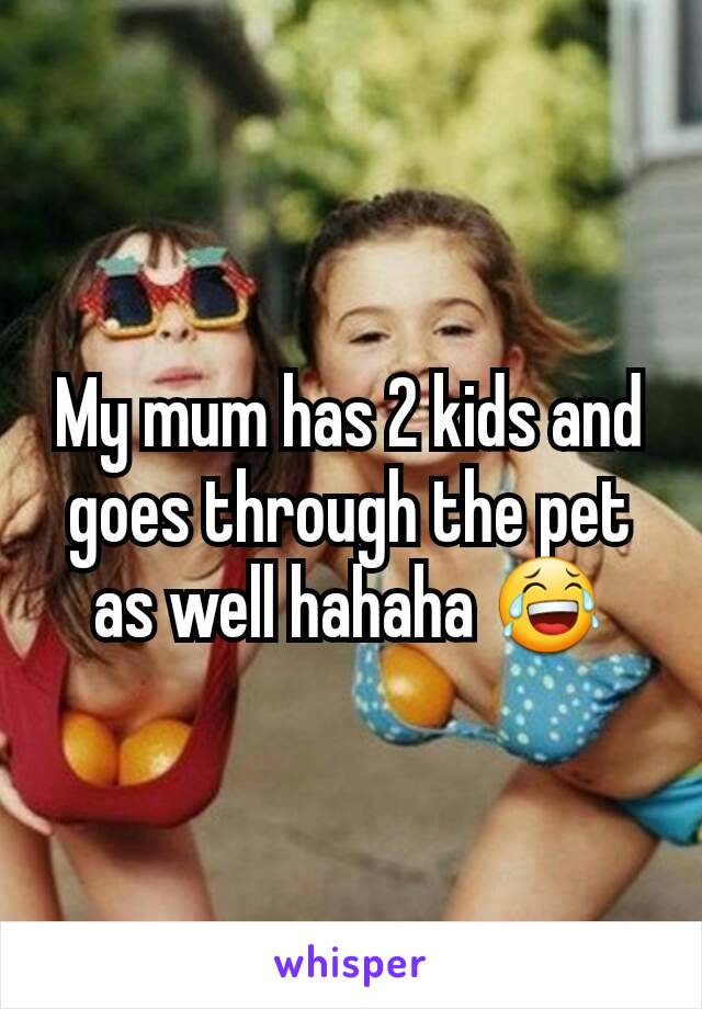 My mum has 2 kids and goes through the pet as well hahaha 😂