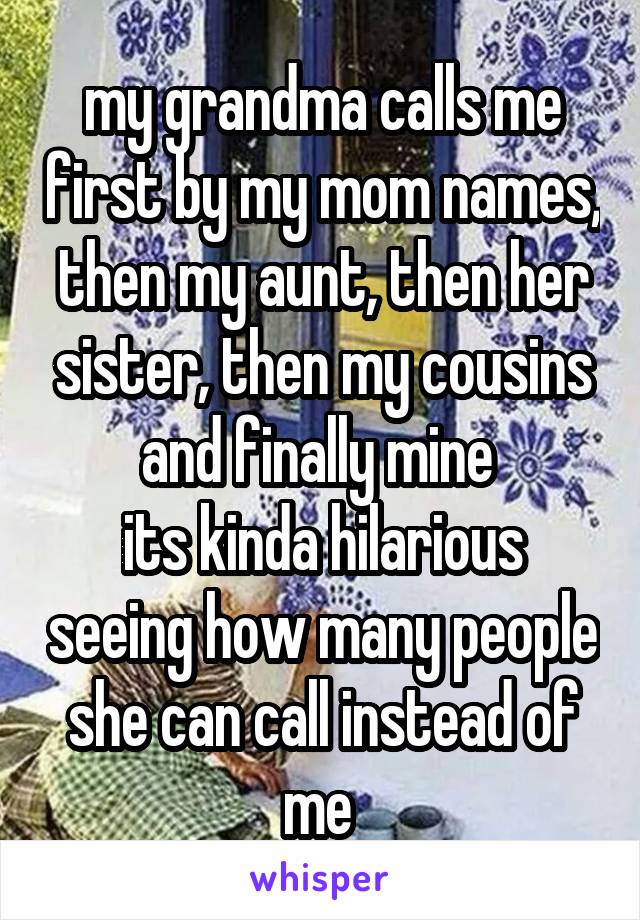 my grandma calls me first by my mom names, then my aunt, then her sister, then my cousins and finally mine 
its kinda hilarious seeing how many people she can call instead of me 